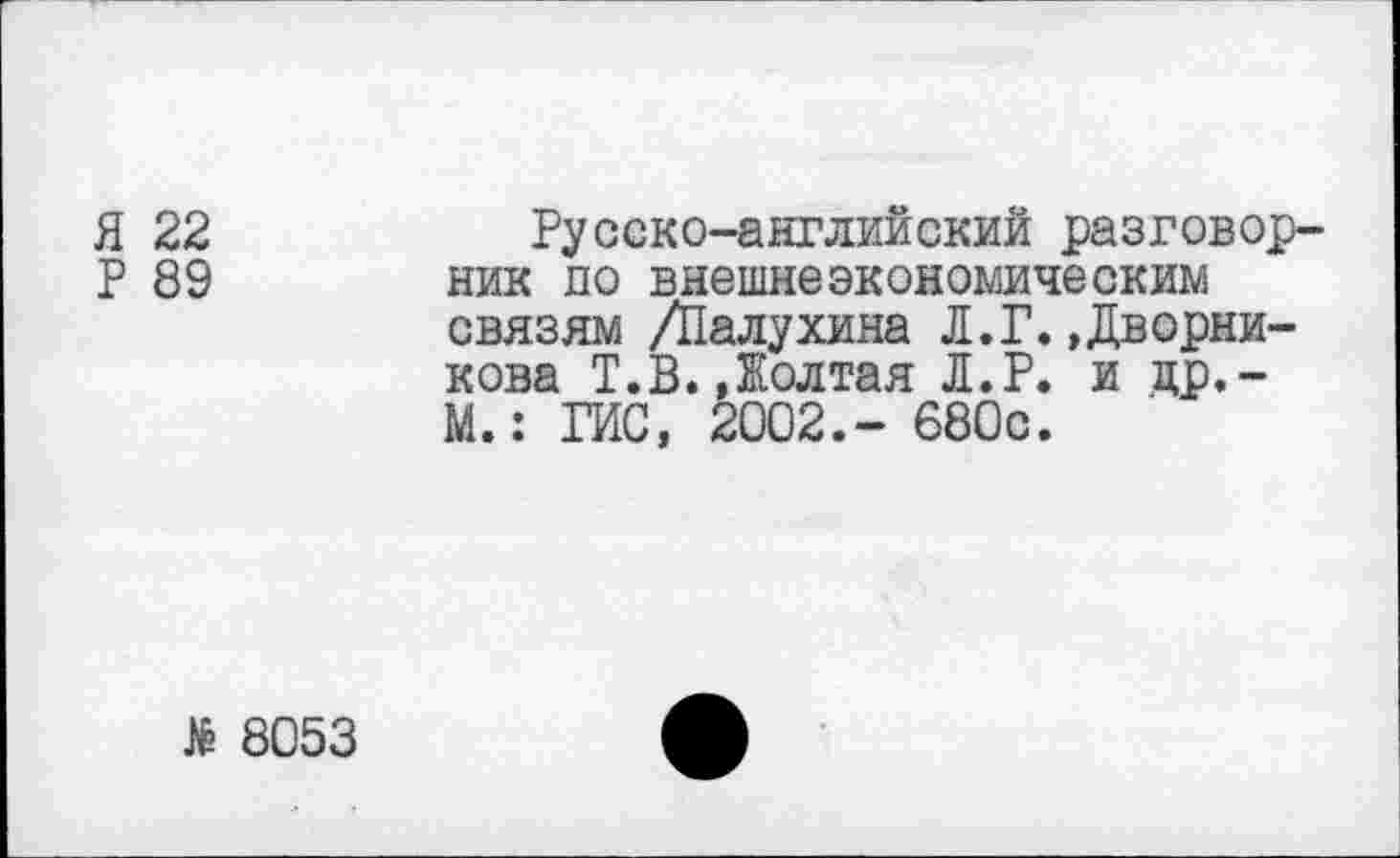 ﻿Я 22	Русско-английский разговор-
Р 89 ник по внешнеэкономическим связям /Палухина Л.Г.»Дворникова Т.В. Долгая Л.Р. и цр,-М.: ГИС, 2002.- 680с.
8053